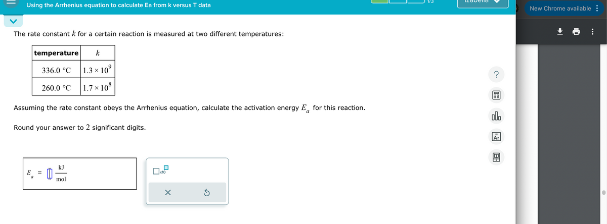 Using the Arrhenius equation to calculate Ea from k versus T data
The rate constant k for a certain reaction is measured at two different temperatures:
temperature
336.0 °C
260.0 °C
k
1.3 × 10⁹
1.7 × 108
Assuming the rate constant obeys the Arrhenius equation, calculate the activation energy E for this reaction.
Round your answer to 2 significant digits.
a
E
a
kJ
=
mol
x10
☑
?
ملاه
18
Ar
。
New Chrome available :