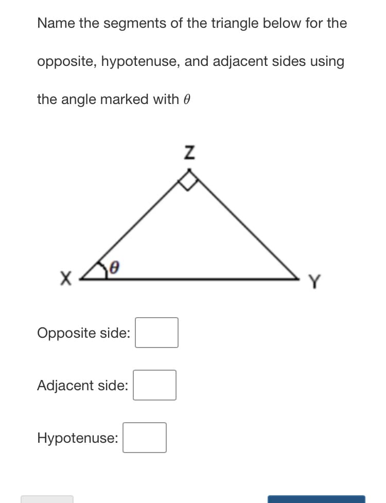 Name the segments of the triangle below for the
opposite, hypotenuse, and adjacent sides using
the angle marked with 0
Y
Opposite side:
Adjacent side:
Hypotenuse:
