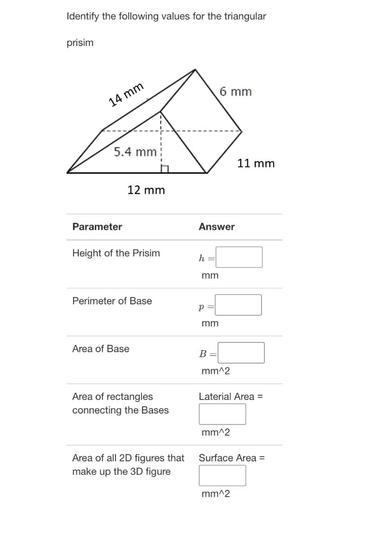 Identify the following values for the triangular
prisim
6 mm
14 mm
5.4 mm
11 mm
12 mm
Parameter
Answer
Height of the Prisim
h
mm
Perimeter of Base
mm
Area of Base
B
mm^2
Area of rectangles
Laterial Area =
connecting the Bases
^2
Area of all 2D figures that
make up the 3D figure
Surface Area =
mm^2
