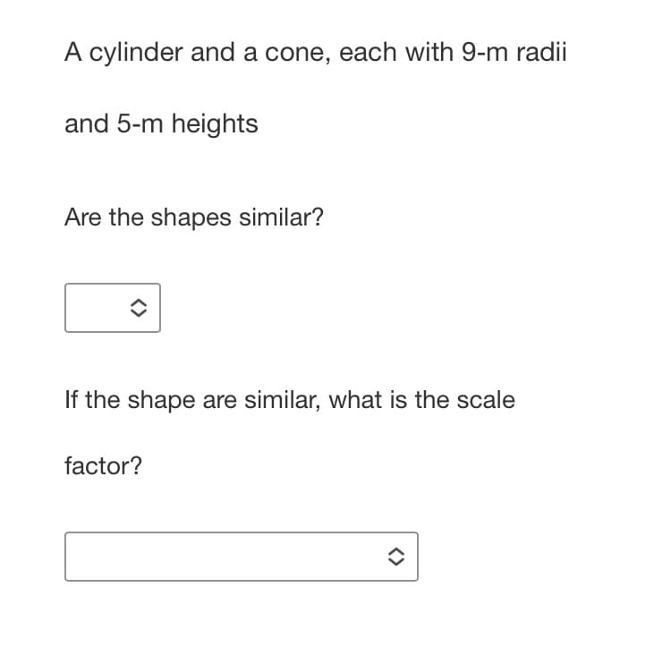 A cylinder and a cone, each with 9-m radii
and 5-m heights
Are the shapes similar?
If the shape are similar, what is the scale
factor?
