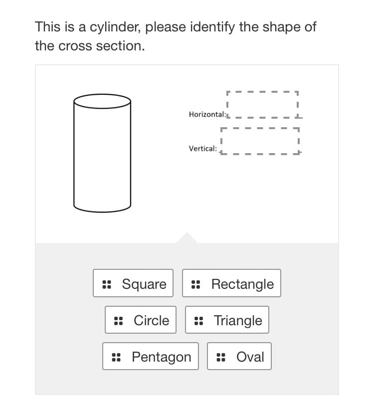 This is a cylinder, please identify the shape of
the cross section.
Horizontal:L
Vertical:
:: Square
:: Rectangle
:: Circle
: Triangle
: Pentagon
:: Oval
