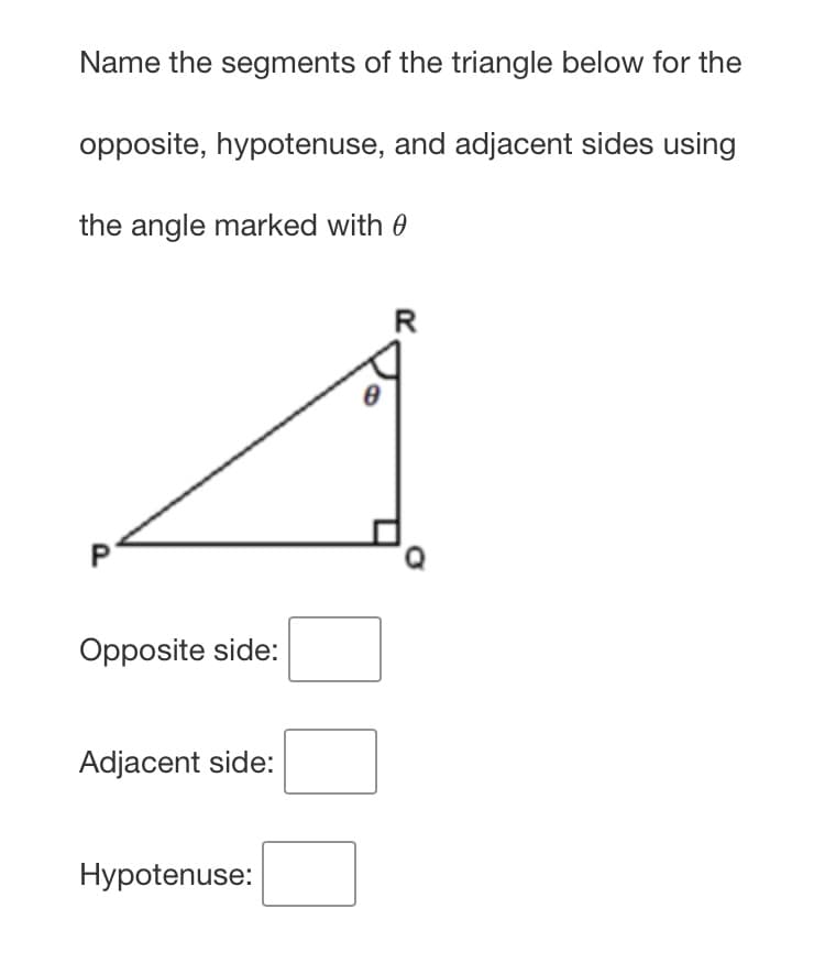 Name the segments of the triangle below for the
opposite, hypotenuse, and adjacent sides using
the angle marked with 0
R
Opposite side:
Adjacent side:
Hypotenuse:
