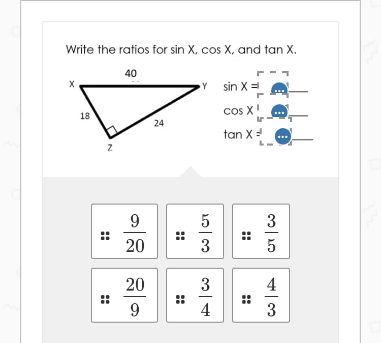 Write the ratios for sin X, cos X, and tan X.
40
Y
sin X =
Cos X!
..
18
24
tan X =
9
3
20
3
5
20
3
4
4
3
