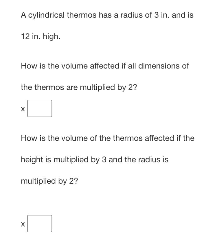 A cylindrical thermos has a radius of 3 in. and is
12 in. high.
How is the volume affected if all dimensions of
the thermos are multiplied by 2?
How is the volume of the thermos affected if the
height is multiplied by 3 and the radius is
multiplied by 2?
