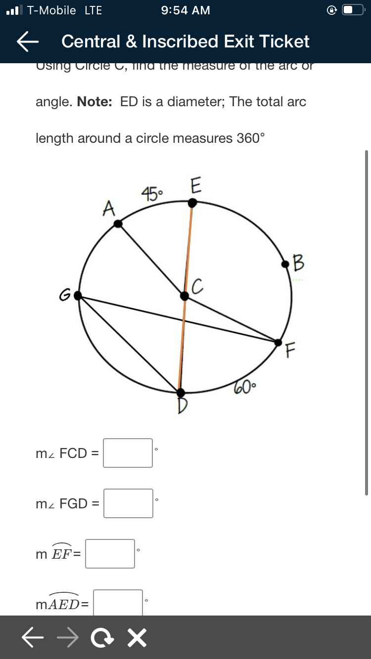 ul T-Mobile LTE
9:54 AM
E Central & Inscribed Exit Ticket
Using CircIe C, TINA thNTE measure or he arc or
angle. Note: ED is a diameter; The total arc
length around a circle measures 360°
E
450
A
RB
G
IC
m2 FCD =
m² FGD =
m EF=
MAED=
