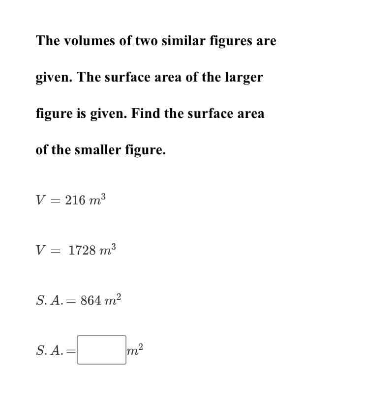 The volumes of two similar figures are
given. The surface area of the larger
figure is given. Find the surface area
of the smaller figure.
V = 216 m3
V = 1728 m³
S. A. = 864 m²
S. A. =
m?
