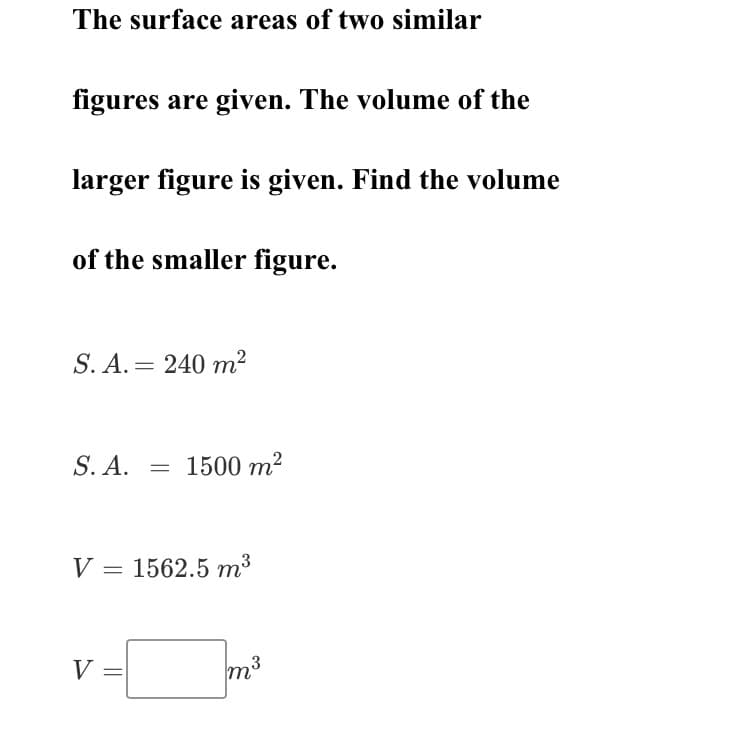 The surface areas of two similar
figures are given. The volume of the
larger figure is given. Find the volume
of the smaller figure.
S. A. = 240 m?
S. A.
= 1500 m?
V = 1562.5 m³
V =
