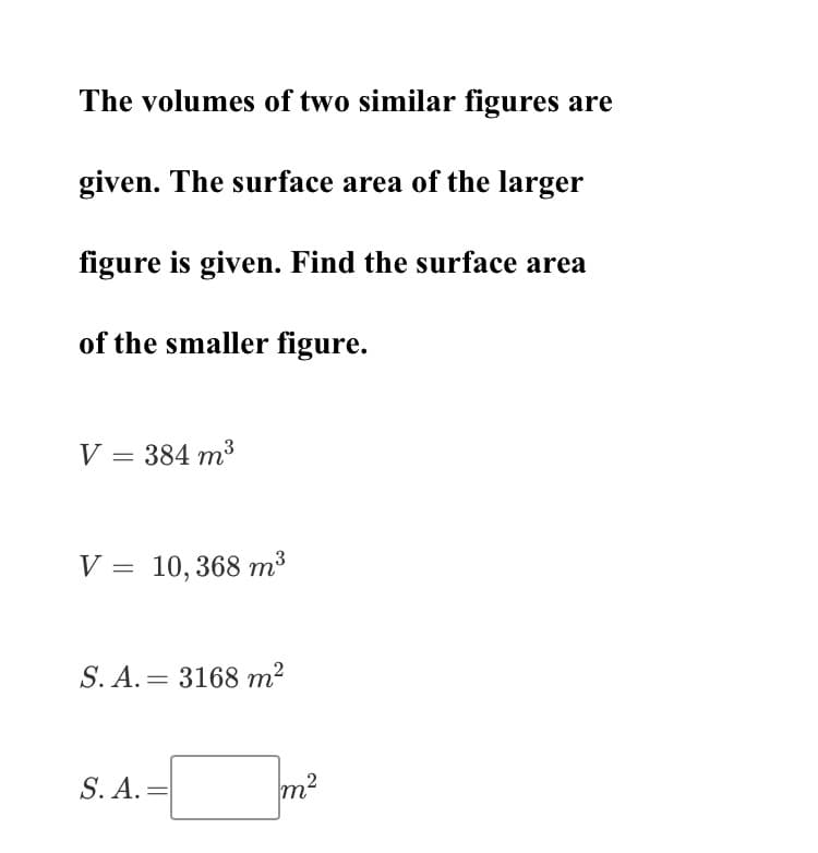 The volumes of two similar figures are
given. The surface area of the larger
figure is given. Find the surface area
of the smaller figure.
V = 384 m3
V = 10,368 m³
S. A. = 3168 m2
S. A.
=
m²
