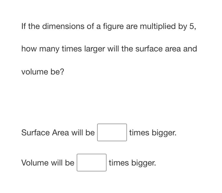 If the dimensions of a figure are multiplied by 5,
how many times larger will the surface area and
volume be?
Surface Area will be
times bigger.
Volume will be
times bigger.
