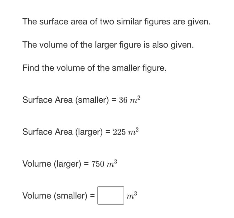 The surface area of two similar figures are given.
The volume of the larger figure is also given.
Find the volume of the smaller figure.
Surface Area (smaller) = 36 m²
Surface Area (larger) = 225 m²
%3D
Volume (larger) = 750 m³
Volume (smaller) =
