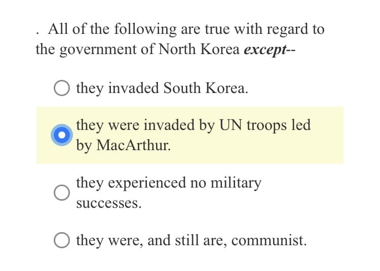 All of the following are true with regard to
the government of North Korea except--
they invaded South Korea.
they were invaded by UN troops led
by MacArthur.
they experienced no military
successes.
they were, and still are, communist.
