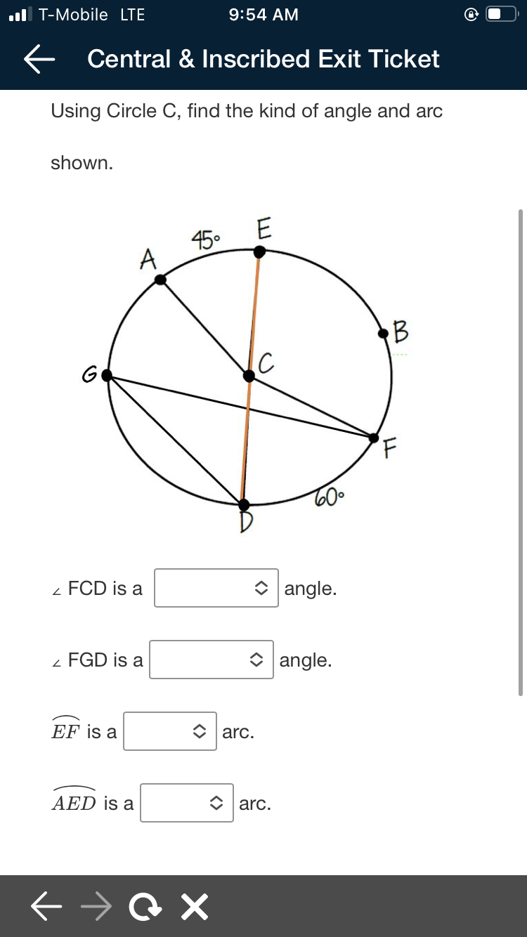ul T-Mobile LTE
9:54 AM
E Central & Inscribed Exit Ticket
Using Circle C, find the kind of angle and arc
shown.
45.
A
B
G
- FCD is a
O angle.
FGD is a
O angle.
EF is a
O arc.
AED is a
C arc.
