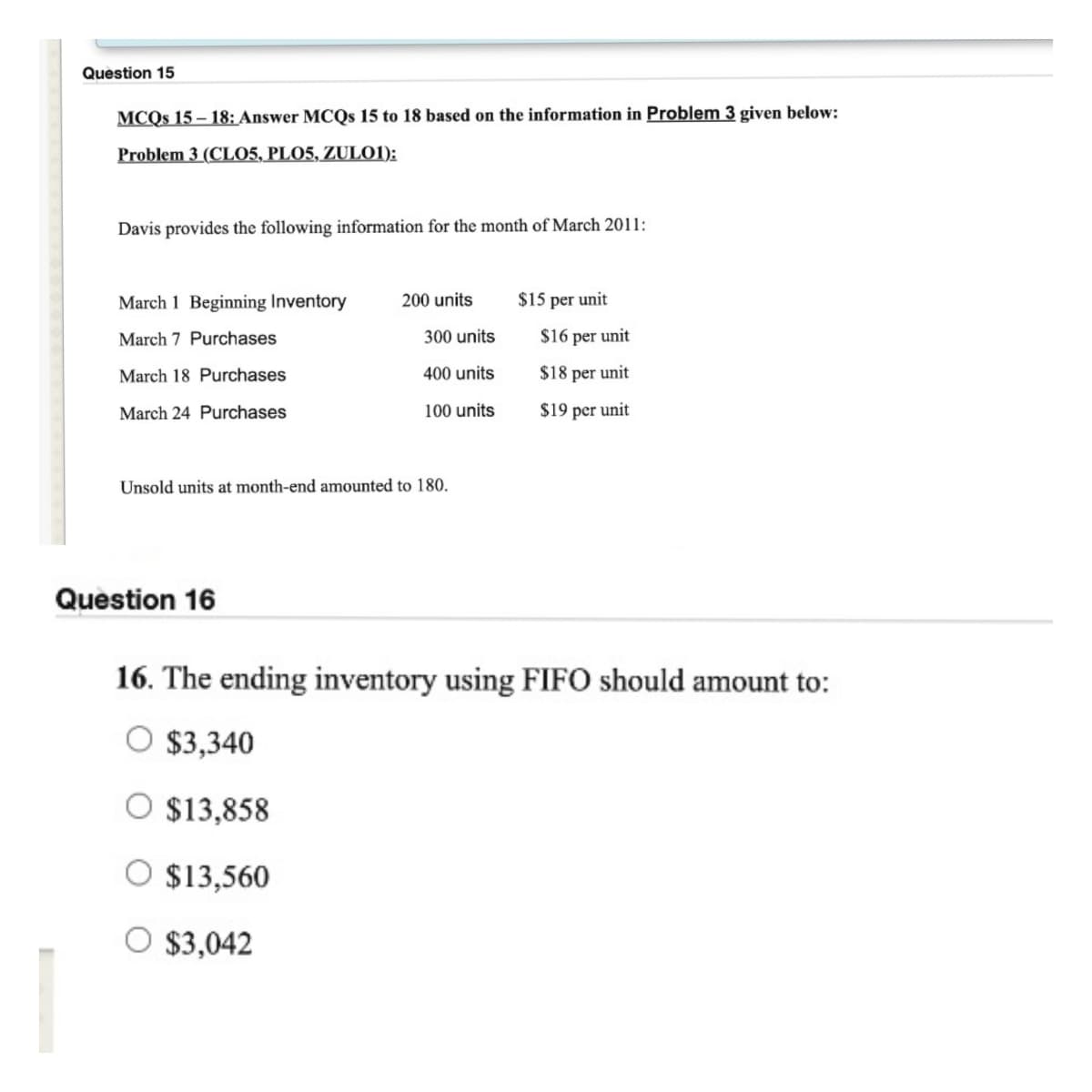 Question 15
MCQs 15-18: Answer MCQs 15 to 18 based on the information in Problem 3 given below:
Problem 3 (CLO5, PLO5, ZUL01):
Davis provides the following information for the month of March 2011:
March 1 Beginning Inventory
March 7 Purchases
March 18 Purchases
March 24 Purchases
200 units
Question 16
300 units
400 units
100 units
Unsold units at month-end amounted to 180.
$15 per unit
$16 per unit
$18 per unit
$19 per unit
16. The ending inventory using FIFO should amount to:
$3,340
O $13,858
$13,560
$3,042