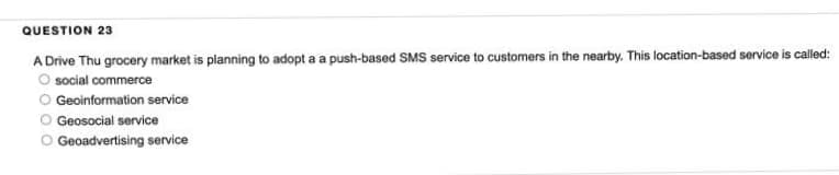 QUESTION 23
A Drive Thu grocery market is planning to adopt a a push-based SMS service to customers in the nearby. This location-based service is called:
O social commerce
O Geoinformation service
Geosocial service
Geoadvertising service