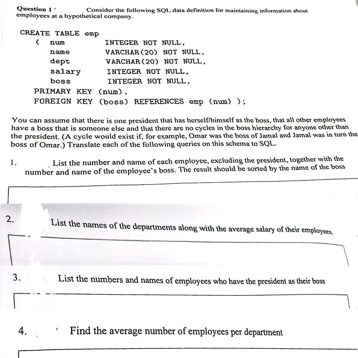 Question 1/
Consider the following SQL data definition for maintaining information about
employees at a hypothetical company.
1.
2.
CREATE TABLE emp
( num
3.
name
dept
You can assume that there is one president that has herself/himself as the boss, that all other employees
have a boss that is someone else and that there are no cycles in the boss hierarchy for anyone other than
the president. (A cycle would exist if, for example, Omar was the boss of Jamal and Jamal was in turn the
boss of Omar.) Translate each of the following queries on this schema to SQL.
salary
boss
4.
INTEGER NOT NULL,
VARCHAR (20) NOT NULL,
VARCHAR (20) NOT NULL,
INTEGER NOT NULL,
INTEGER NOT NULL,
PRIMARY KEY (num),
FOREIGN KEY (boss) REFERENCES emp (num) );
List the number and name of each employee, excluding the president, together with the
number and name of the employee's boss. The result should be sorted by the name of the boss
List the names of the departments along with the average salary of their employees.
List the numbers and names of employees who have the president as their boss
Find the average number of employees per department