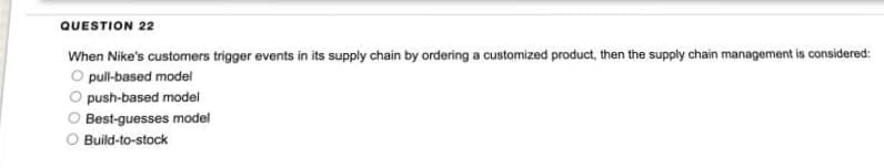 QUESTION 22
When Nike's customers trigger events in its supply chain by ordering a customized product, then the supply chain management is considered:
O pull-based model
push-based model
Best-guesses model
Build-to-stock