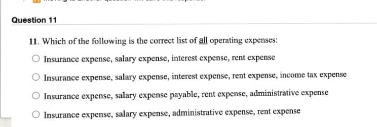 Question 11
11. Which of the following is the correct list of all operating expenses:
O Insurance expense, salary expense, interest expense, rent expense
Insurance expense, salary expense, interest expense, rent expense, income tax expense
Insurance expense, salary expense payable, rent expense, administrative expense
Insurance expense, salary expense, administrative expense, rent expense