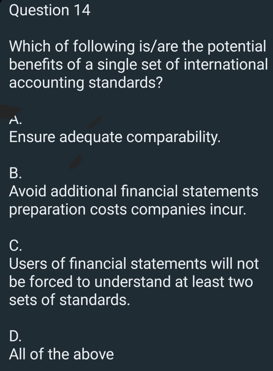 Question 14
Which of following is/are the potential
benefits of a single set of
accounting standards?
international
A.
Ensure adequate comparability.
B.
Avoid additional financial statements
preparation costs companies incur.
C.
Users of financial statements will not
be forced to understand at least two
sets of standards.
D.
All of the above