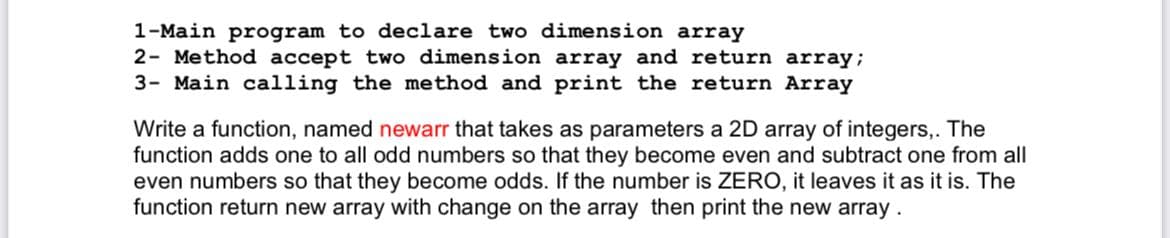 1-Main program to declare two dimension array
2- Method accept two dimension array and return array;
3- Main calling the method and print the return Array
Write a function, named newarr that takes as parameters a 2D array of integers,. The
function adds one to all odd numbers so that they become even and subtract one from all
even numbers so that they become odds. If the number is ZERO, it leaves it as it is. The
function return new array with change on the array then print the new array.