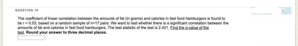 QUESTION 10
The coefficient of linear correlation between the amounts of fat (in grams) and calories in fast food hamburgers is found to
be r = 0.53, based on a random sample of n=17 pairs. We want to test whether there is a significant correlation between the
amounts of fat and calories in fast food hamburgers. The test statistic of the test is 2.421. Find the p-value of the
test. Round your answer to three decimal places.
