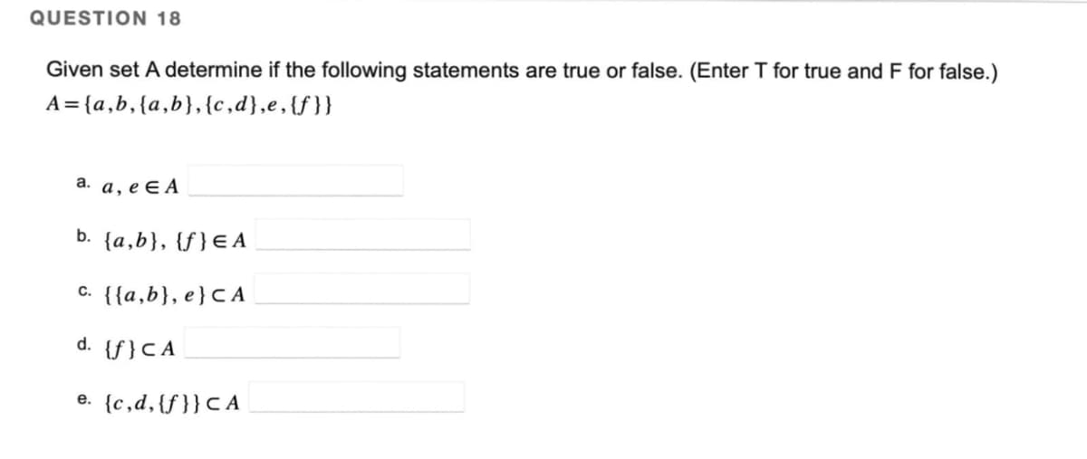 QUESTION 18
Given set A determine if the following statements are true or false. (Enter T for true and F for false.)
A={a,b, {a,b},{c,d},e, {f}}
a. a, e EA
b. {a,b}, {f} EA
c. {{a,b}, e} CA
d. {f}CA
e. (c,d,{f}} CA