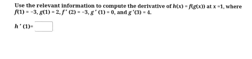 Use the relevant information to compute the derivative of h(x) = f(g(x)) at x =1, where
f(1) = -3, g(1) = 2, f' (2) = -3, g' (1) = 0, and g '(3) = 4.
h' (1)=