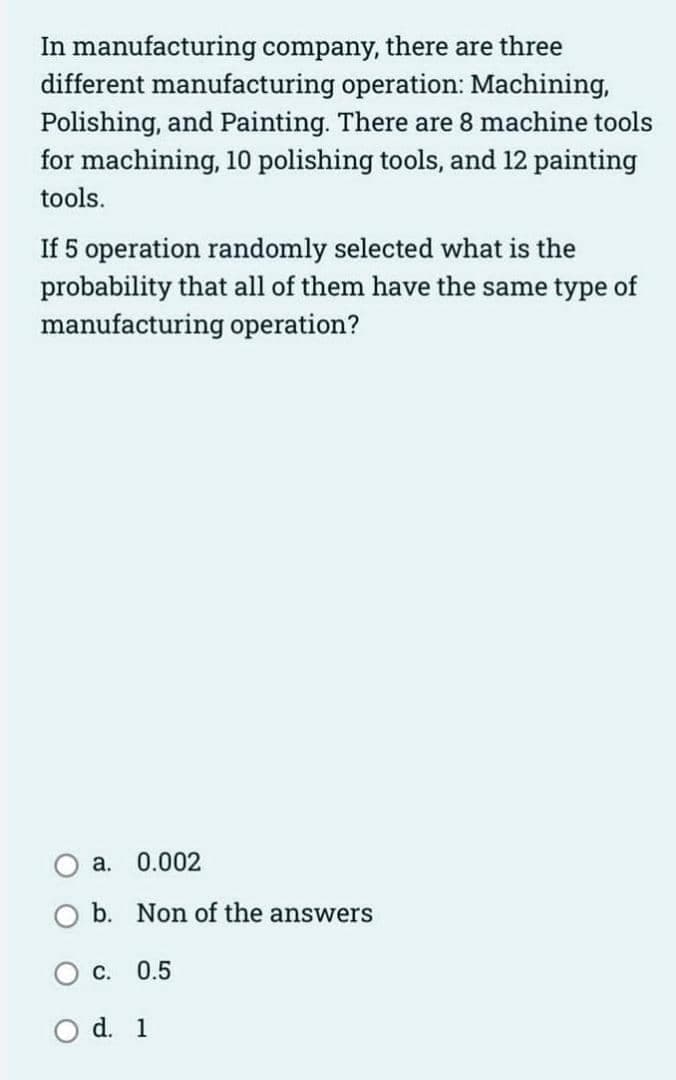 In manufacturing company, there are three
different manufacturing operation: Machining,
Polishing, and Painting. There are 8 machine tools
for machining, 10 polishing tools, and 12 painting
tools.
If 5 operation randomly selected what is the
probability that all of them have the same type of
manufacturing operation?
a. 0.002
b. Non of the answers
C. 0.5
d. 1