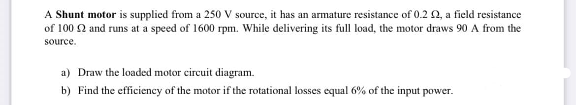 A Shunt motor is supplied from a 250 V source, it has an armature resistance of 0.2 2, a field resistance
of 100 2 and runs at a speed of 1600 rpm. While delivering its full load, the motor draws 90 A from the
source.
a) Draw the loaded motor circuit diagram.
b) Find the efficiency of the motor if the rotational losses equal 6% of the input power.