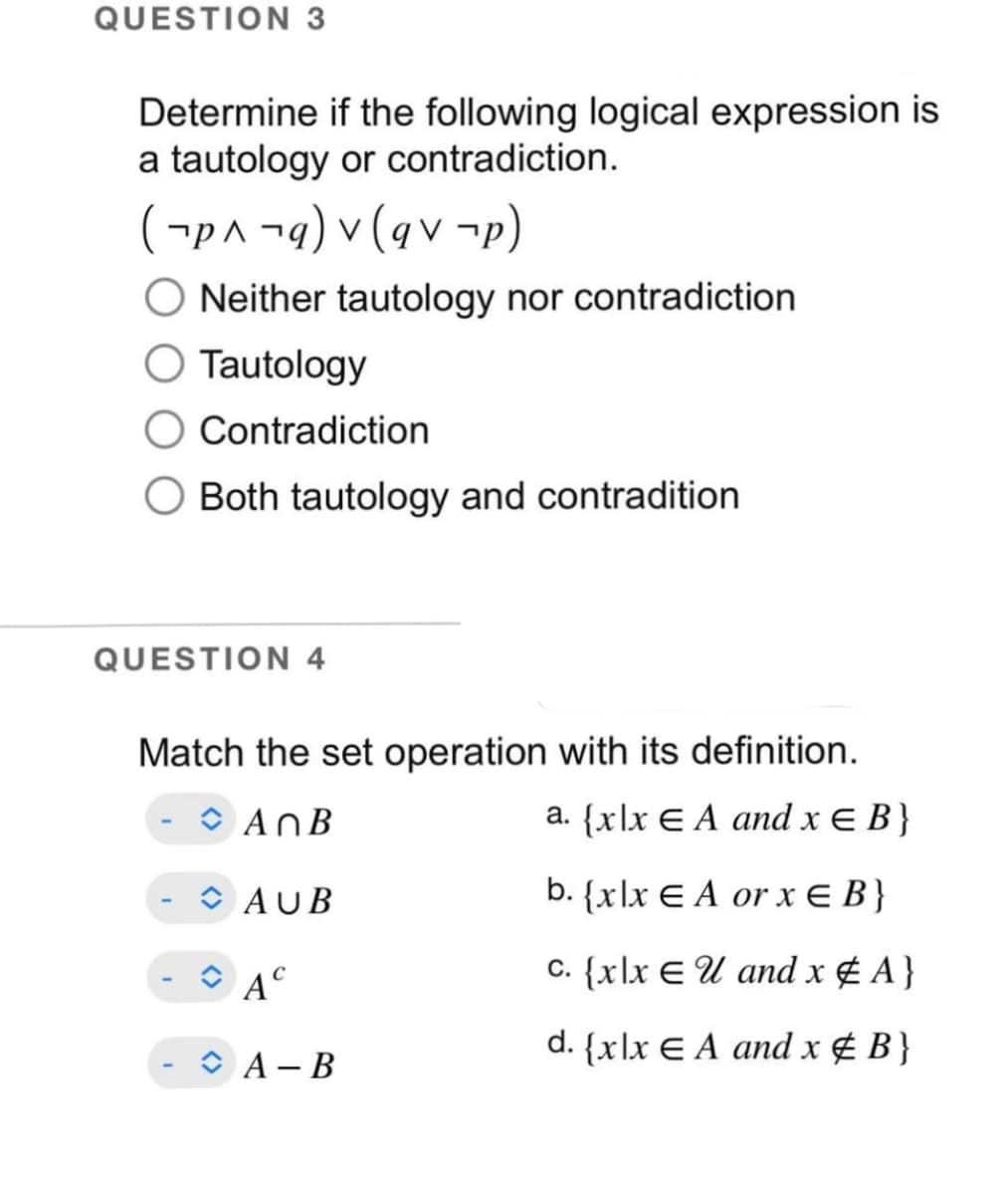 QUESTION 3
Determine if the following logical expression is
a tautology or contradiction.
(p^¬q)
v (qv-p)
O Neither tautology nor contradiction
O Tautology
Contradiction
Both tautology and contradition
QUESTION 4
Match the set operation with its definition.
AnB
a. {xlx EA and x = B}
AUB
b. {xlx EA or x = B}
c. {xlx EU and x # A}
d. {xlx EA and x & B}
A
A-B