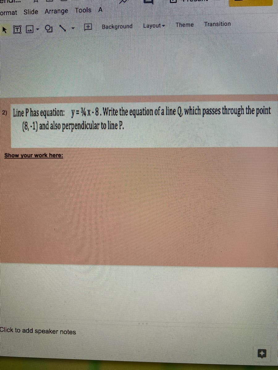 ormat Slide Arrange Tools A
Background
Layout-
Theme
Transition
2) Line P has equation: y= %x-8.Write the equation of a line Q, which passes through the point
(8,-1) and also perpendicular to line P.
Show your work here:
Click to add speaker notes
