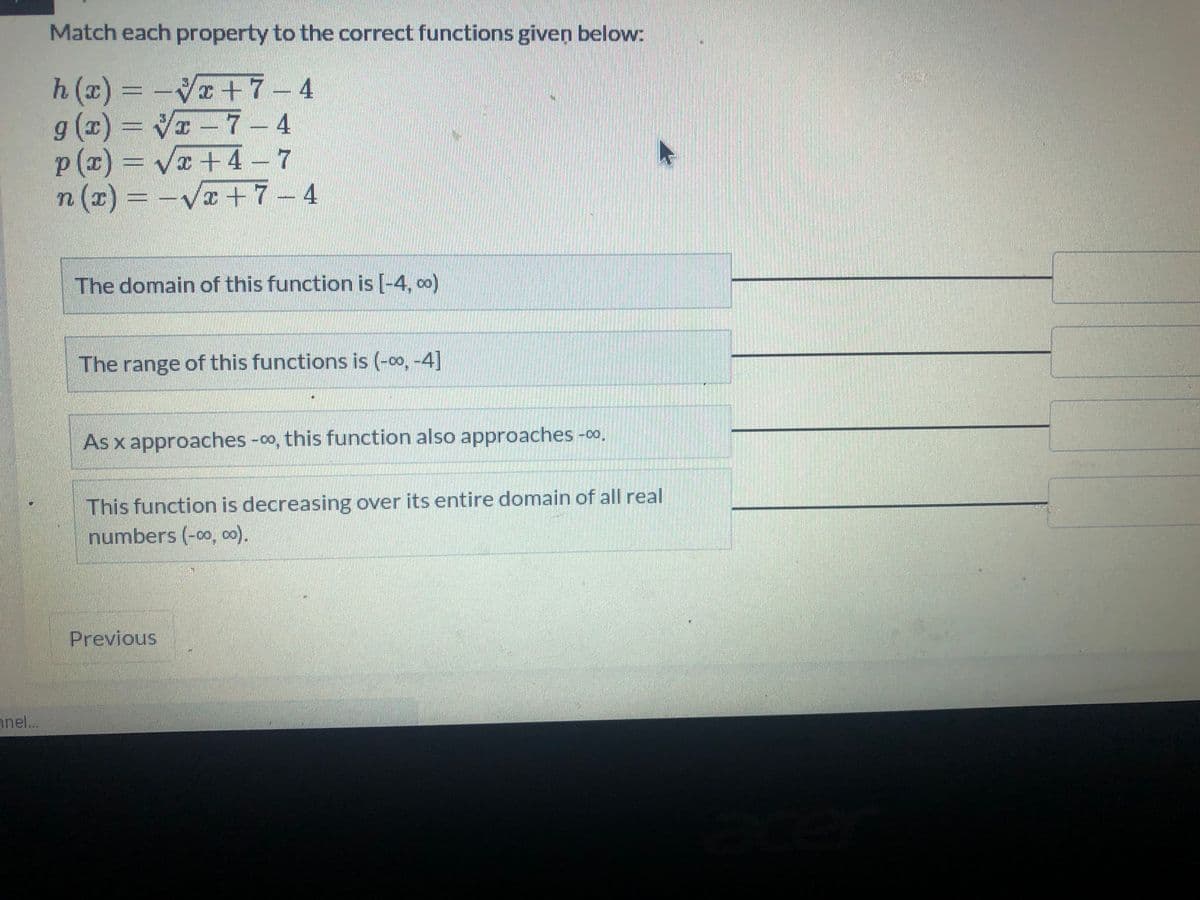 Match each property to the correct functions given below:
h (x)
g (x) = V - 7
p (z)
n (x)
V+7-4
I-7-4
Va +4-7
Vx+7-4
The domain of this function is [-4, oo)
The range of this functions is (-0o, -4]
As x approaches -o, this function also approaches -0o.
This function is decreasing over its entire domain of all real
numbers (-0o, oo).
Previous
anel...
