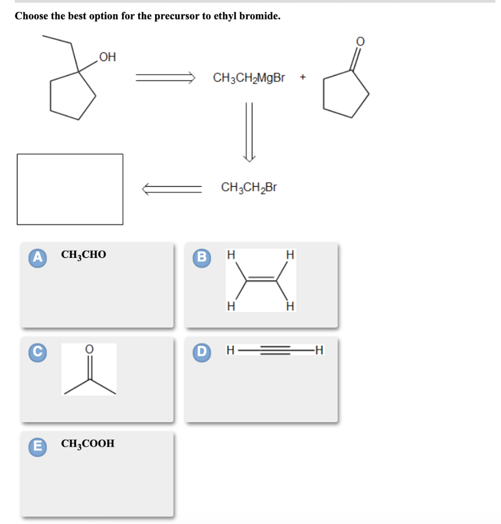 Choose the best option for the precursor to ethyl bromide.
A
E
OH
8
CH3CHO
CH3COOH
CH3CH₂MgBr
CH3CH₂Br
H
H
H
H
H
+
-H