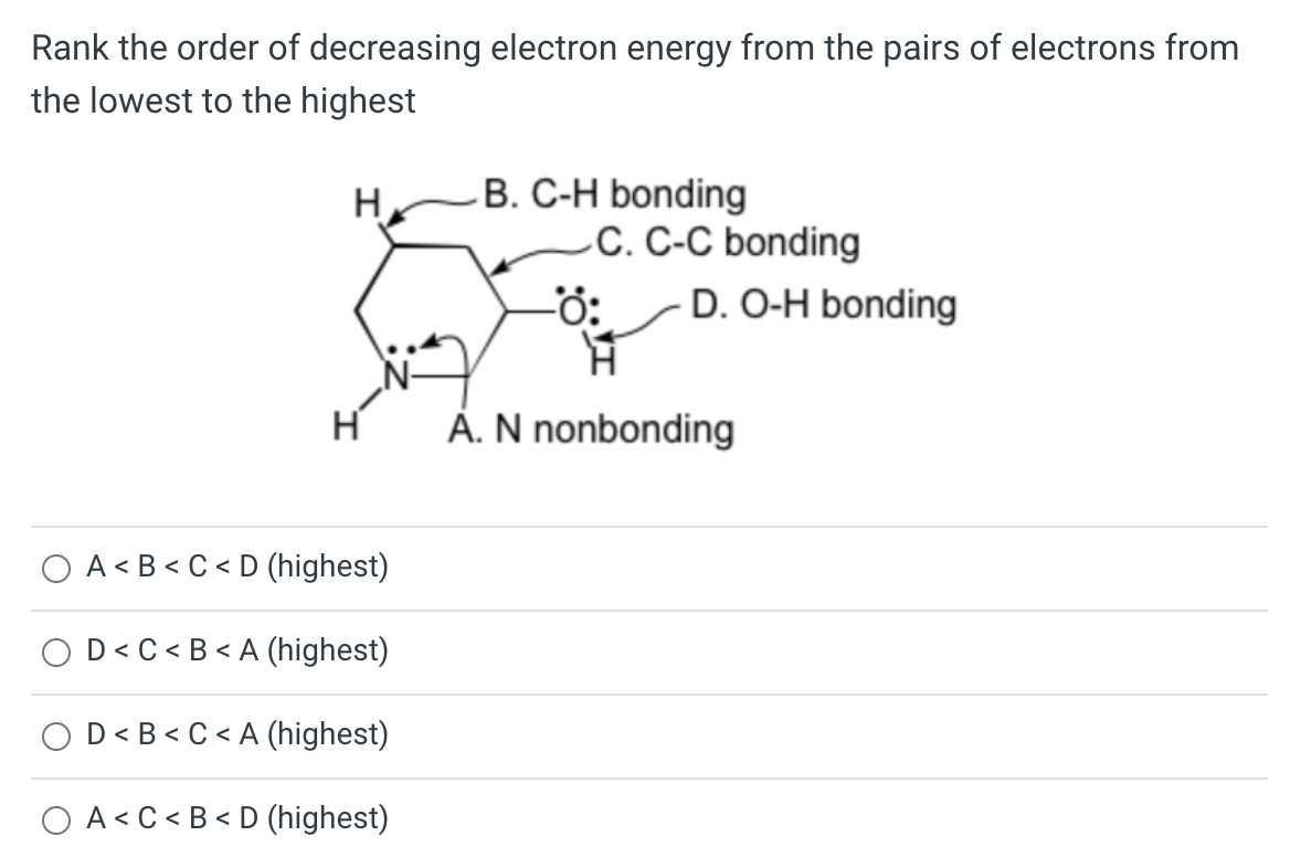 Rank the order of decreasing electron energy from the pairs of electrons from
the lowest to the highest
H
H
A<B<C<D (highest)
D<C<B<A (highest)
D<B<C<A (highest)
OA<C<B<D (highest)
B. C-H bonding
C. C-C bonding
-Ö: D. O-H bonding
A. N nonbonding