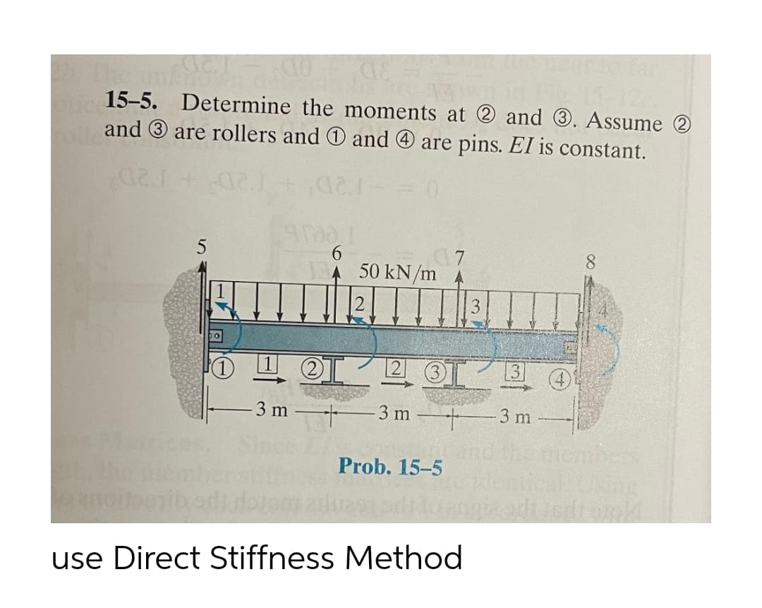 Tar
The
15-5. Determine the moments at 2 and 3. Assume 2
and 3 are rollers and0 and O are pins. El is constant.
12D+12D
6.
50 kN/m
3 m
3 m 3 m
member
lcal Using
Sir
Prob. 15-5
use Direct Stiffness Method
(4)
