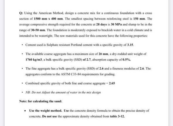 Q: Using the American Method, design a concrete mix for a continuous foundation with a cross
section of 1500 mm x 400 mm. The smallest spacing between reinforeing steel is 150 mm. The
average compressive strength required for the concrete at 28 days is 30 MPa and slump to be in the
range of 30-50 mm. The foundation is moderately exposed to brackish water in a cold climate and is
intended to be watertight. The raw materials used for this concrete have the following properties:
• Cement used is Sulphate resistant Portland cement with a specific gravity of 3.15.
The available coarse aggregate has a maximum size of 20 mm, a dry-rodded unit weight of
1760 kg/m3, a bulk specific gravity (SSĐ) of 2.7, absorption capacity of 0.5%.
The fine aggregate has a bulk specific gravity (sSD) of 2.6 and a fineness modulus of 2.6. The
aggregates conform to the ASTM C33-84 requirements for grading.
Combined specific gravity of both fine and coarse aggregate = 2.65
• NB: Do not Adjust the amount of water in the mix design
Note: for calculating the sand:
• Use the weight method. Use the concrete density formula to obtain the precise density of
concrete. Do not use the approximate density obtained from table 3-12.
