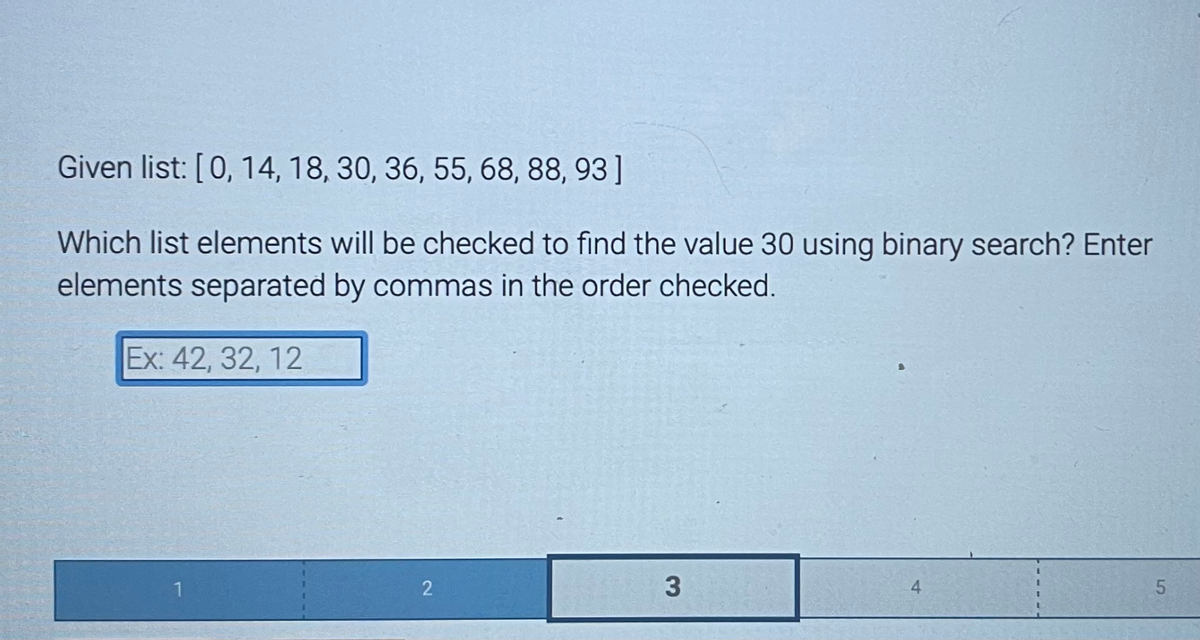 Given list: [0, 14, 18, 30, 36, 55, 68, 88, 93]
Which list elements will be checked to find the value 30 using binary search? Enter
elements separated by commas in the order checked.
Ex: 42, 32, 12
2
3
5