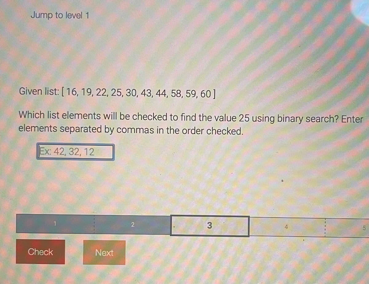 Jump to level 1
Given list: [16, 19, 22, 25, 30, 43, 44, 58, 59, 60]
Which list elements will be checked to find the value 25 using binary search? Enter
elements separated by commas in the order checked.
Ex: 42, 32, 12
Check
1
Next
2
3
5