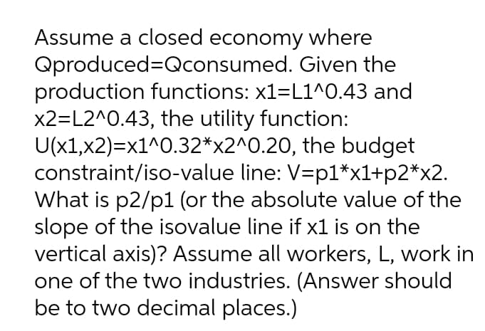 Assume a closed economy where
Qproduced=Qconsumed. Given the
production functions: x1=L1^0.43 and
x2=L2^0.43, the utility function:
U(x1,x2)=x1^0.32*x2^0.20, the budget
constraint/iso-value line: V=p1*x1+p2*x2.
What is p2/p1 (or the absolute value of the
slope of the isovalue line if x1 is on the
vertical axis)? Assume all workers, L, work in
one of the two industries. (Answer should
be to two decimal places.)
