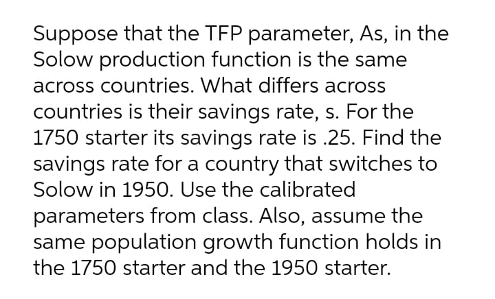 Suppose that the TFP parameter, As, in the
Solow production function is the same
across countries. What differs across
countries is their savings rate, s. For the
1750 starter its savings rate is .25. Find the
savings rate for a country that switches to
Solow in 1950. Use the calibrated
parameters from class. Also, assume the
same population growth function holds in
the 1750 starter and the 1950 starter.
