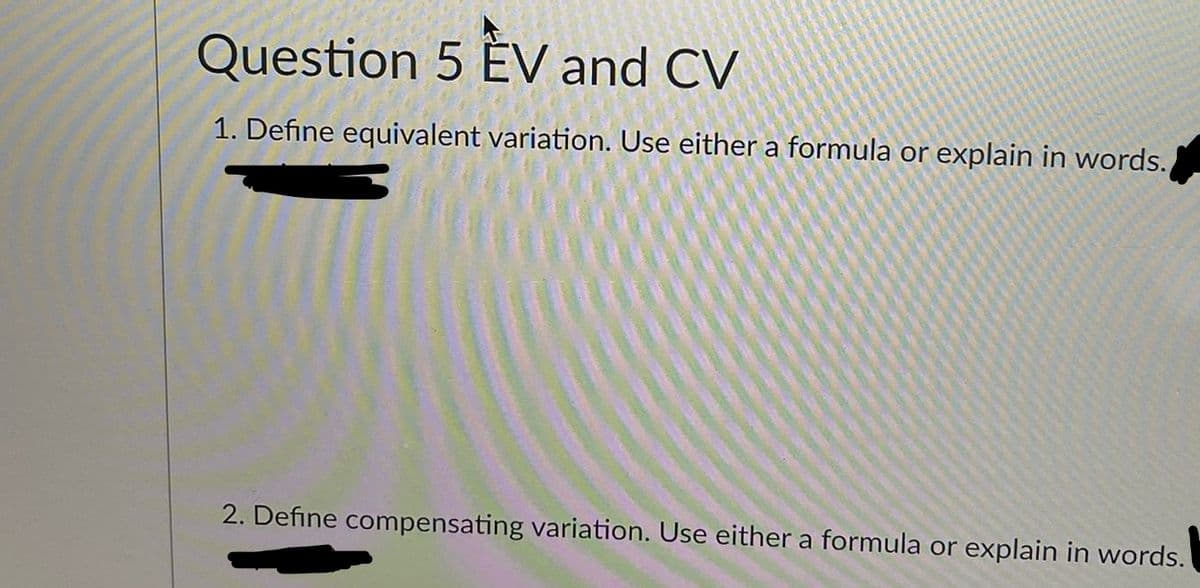 Question 5 ÉV and CV
1. Define equivalent variation. Use either a formula or explain in words.
2. Define compensating variation. Use either a formula or explain in words.
