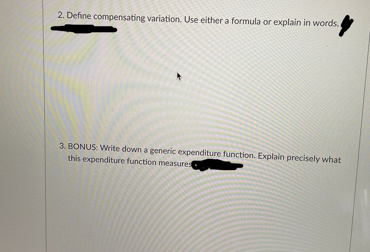 2. Define compensating variation. Use either a formula or explain in words.
3. BONUS: Write down a generic expenditure function. Explain precisely what
this expenditure function measures
