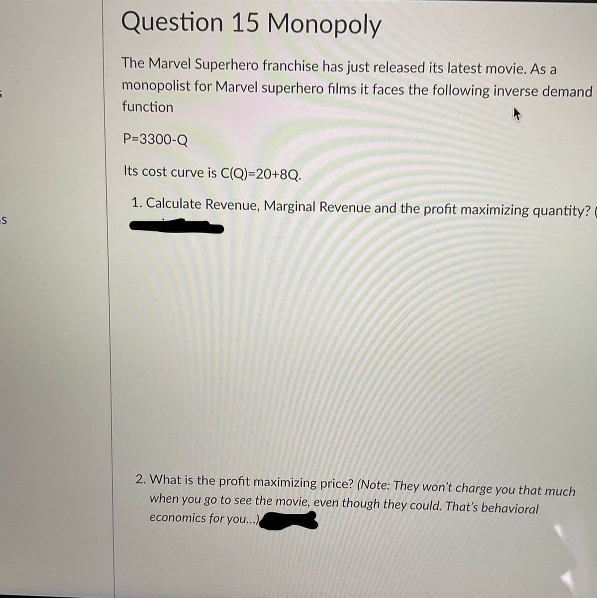 Question 15 Monopoly
The Marvel Superhero franchise has just released its latest movie. As a
monopolist for Marvel superhero films it faces the following inverse demand
function
P=3300-Q
Its cost curve is C(Q)=20+8Q.
1. Calculate Revenue, Marginal Revenue and the profit maximizing quantity?
IS
2. What is the profit maximizing price? (Note: They won't charge you that much
when you go to see the movie, even though they could. That's behavioral
economics for you...)
