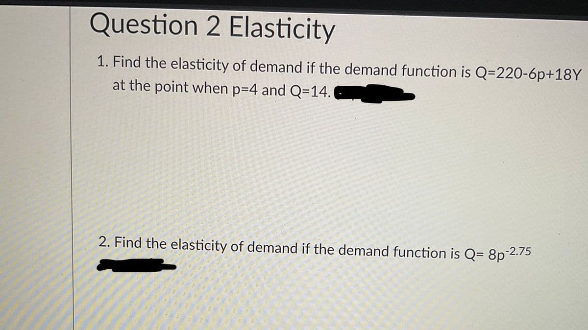 Question 2 Elasticity
1. Find the elasticity of demand if the demand function is Q=220-6p+18Y
at the point when p=4 and Q=14.
2. Find the elasticity of demand if the demand function is Q= 8p 2.75
