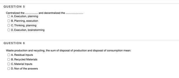 QUESTION 5
Centralized the
OA. Execution, planning
B. Planning, execution
....... and decentralized the.
C.Thinking, planning
OD. Execution, brainstorming
QUESTION 6
Waste production and recycling, the sum of disposal of production and disposal of consumption mean:
A Residual Inputs
B. Recycled Materials
O. Material Inputs
O D. Non of the answers
