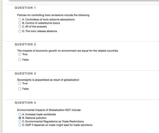 QUESTION 1
Policies for controlling toxic emissions include the following:
OA Controlless of toxic airborne absorptions
B. Control of waterborne toxics
C. All of the answers
D. The toxic release absence
QUESTION 2
The impacts of economic growth on environment are equal for the related countries
O True
False
QUESTION 3
Sovereignty is jeopardized as result of globalization
O True
False
QUESTION 4
Environmental Impacts of Globalization NOT include:
A. Increase trade worldwide
O B. National polution
C. Environmental Regulations as Trade Restrictions
D. GDP if depends on trade might lead for trade sanctions
