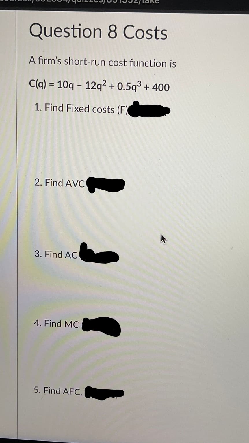 Question 8 Costs
A firm's short-run cost function is
C(q) = 10q - 12q² + O.5q³ + 400
%D
1. Find Fixed costs (F)
2. Find AVC
3. Find AC
4. Find MC
5. Find AFC.
