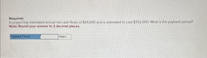 Required:
A project has estimated annual net cash flows of $64,000 and is estimated to cost $352,000. What is the payback period?
Note: Round your answer to 2 decimal places.
Payback Period
Years