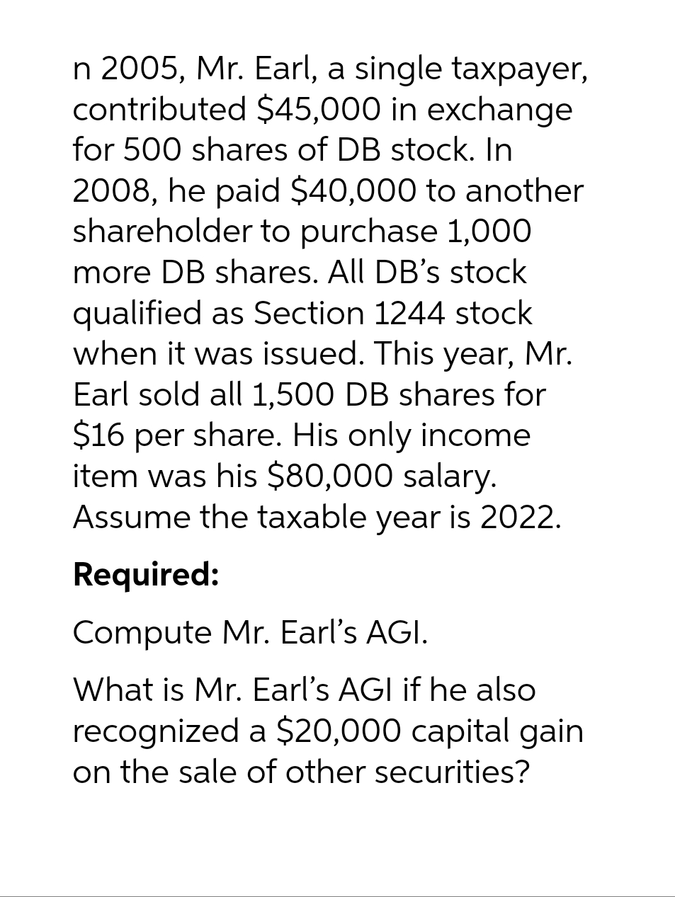 n 2005, Mr. Earl, a single taxpayer,
contributed $45,000 in exchange
for 500 shares of DB stock. In
2008, he paid $40,000 to another
shareholder to purchase 1,000
more DB shares. All DB's stock
qualified as Section 1244 stock
when it was issued. This year, Mr.
Earl sold all 1,500 DB shares for
$16 per share. His only income
item was his $80,000 salary.
Assume the taxable year is 2022.
Required:
Compute Mr. Earl's AGI.
What is Mr. Earl's AGI if he also
recognized a $20,000 capital gain
on the sale of other securities?