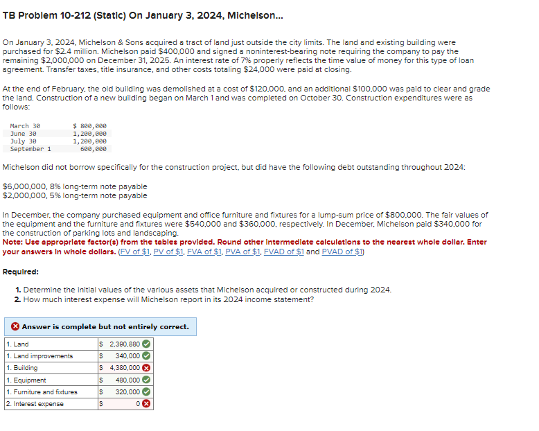 TB Problem 10-212 (Static) On January 3, 2024, Michelson...
On January 3, 2024, Michelson & Sons acquired a tract of land just outside the city limits. The land and existing building were
purchased for $2.4 million. Michelson paid $400,000 and signed a noninterest-bearing note requiring the company to pay the
remaining $2,000,000 on December 31, 2025. An interest rate of 7% properly reflects the time value of money for this type of loan
agreement. Transfer taxes, title insurance, and other costs totaling $24,000 were paid at closing.
At the end of February, the old building was demolished at a cost of $120,000, and an additional $100,000 was paid to clear and grade
the land. Construction of a new building began on March 1 and was completed on October 30. Construction expenditures were as
follows:
March 30
June 30
July 30
September 1
Michelson did not borrow specifically for the construction project, but did have the following debt outstanding throughout 2024:
$6,000,000, 8% long-term note payable
$2,000,000, 5% long-term note payable
$ 800,000
1,200,000
1,200,000
600,000
In December, the company purchased equipment and office furniture and fixtures for a lump-sum price of $800,000. The fair values of
the equipment and the furniture and fixtures were $540,000 and $360,000, respectively. In December, Michelson paid $340,000 for
the construction of parking lots and landscaping.
Note: Use appropriate factor(s) from the tables provided. Round other intermediate calculations to the nearest whole dollar. Enter
your answers in whole dollars. (FV of $1. PV of $1. FVA of $1. PVA of $1. FVAD of $1 and PVAD of $1)
Required:
1. Determine the initial values of the various assets that Michelson acquired or constructed during 2024.
2. How much interest expense will Michelson report in its 2024 income statement?
Answer is complete but not entirely correct.
$ 2,390,880
S 340,000
$ 4,380,000 x
1. Land
1. Land improvements
1. Building
1. Equipment
1. Furniture and fixtures
2. Interest expense
S 480,000
$
320,000
S
0