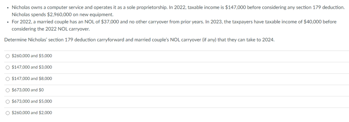 • Nicholas owns a computer service and operates it as a sole proprietorship. In 2022, taxable income is $147,000 before considering any section 179 deduction.
Nicholas spends $2,960,000 on new equipment.
• For 2022, a married couple has an NOL of $37,000 and no other carryover from prior years. In 2023, the taxpayers have taxable income of $40,000 before
considering the 2022 NOL carryover.
Determine Nicholas' section 179 deduction carryforward and married couple's NOL carryover (if any) that they can take to 2024.
O $260,000 and $5,000
O $147,000 and $3,000
O $147,000 and $8,000
O $673,000 and $0
O $673,000 and $5,000
O $260,000 and $2,000